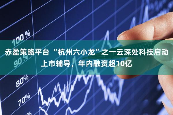 赤盈策略平台 “杭州六小龙”之一云深处科技启动上市辅导，年内融资超10亿
