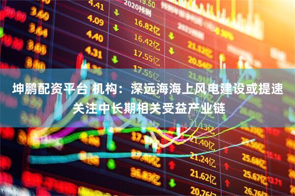 坤鹏配资平台 机构：深远海海上风电建设或提速 关注中长期相关受益产业链