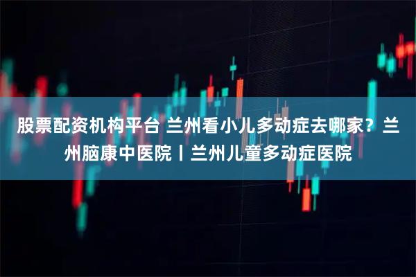 股票配资机构平台 兰州看小儿多动症去哪家？兰州脑康中医院丨兰州儿童多动症医院