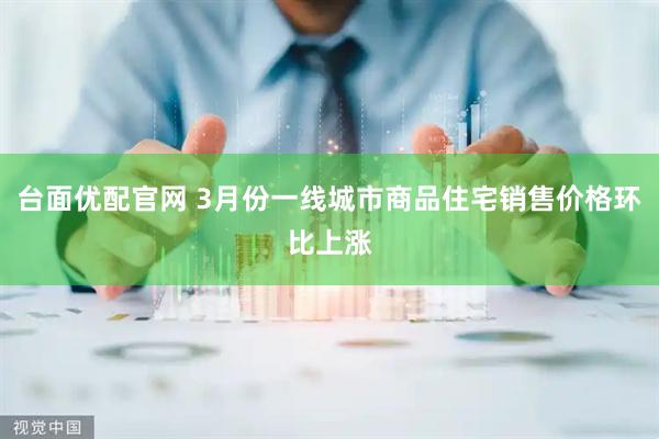 台面优配官网 3月份一线城市商品住宅销售价格环比上涨