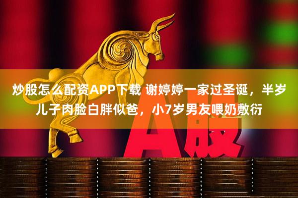 炒股怎么配资APP下载 谢婷婷一家过圣诞，半岁儿子肉脸白胖似爸，小7岁男友喂奶敷衍