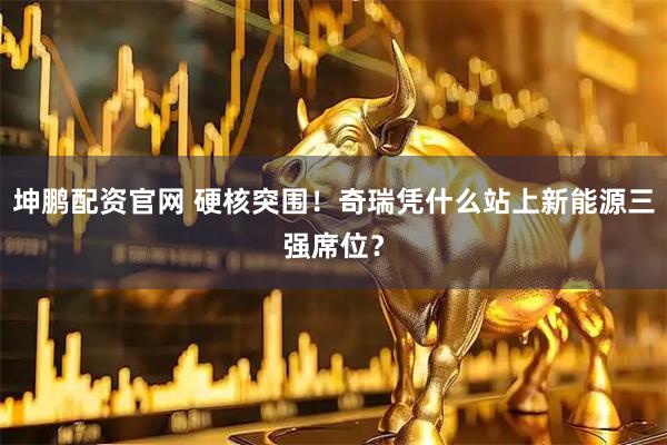 坤鹏配资官网 硬核突围！奇瑞凭什么站上新能源三强席位？