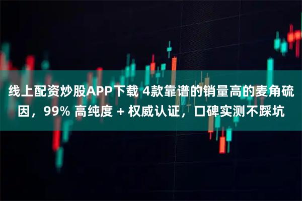 线上配资炒股APP下载 4款靠谱的销量高的麦角硫因，99% 高纯度 + 权威认证，口碑实测不踩坑