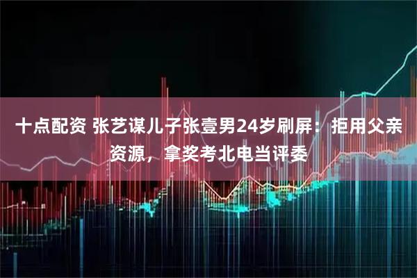 十点配资 张艺谋儿子张壹男24岁刷屏：拒用父亲资源，拿奖考北电当评委